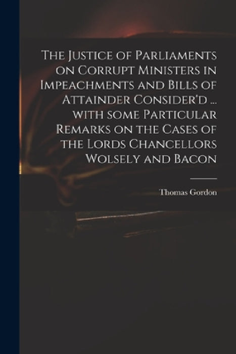The Justice of Parliaments on Corrupt Ministers in Impeachments and Bills of Attainder Consider'd ... With Some Particular Remarks on the Cases of the by Thomas D. 1750 Gordon
