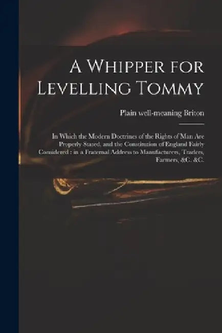A Whipper for Levelling Tommy: in Which the Modern Doctrines of the Rights of Man Are Properly Stated, and the Constitution of England Fairly Conside by Plain Well-Meaning Briton
