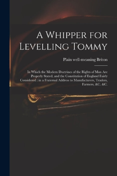 A Whipper for Levelling Tommy: in Which the Modern Doctrines of the Rights of Man Are Properly Stated, and the Constitution of England Fairly Conside by Plain Well-Meaning Briton