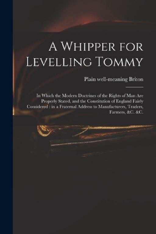 A Whipper for Levelling Tommy: in Which the Modern Doctrines of the Rights of Man Are Properly Stated, and the Constitution of England Fairly Conside by Plain Well-Meaning Briton