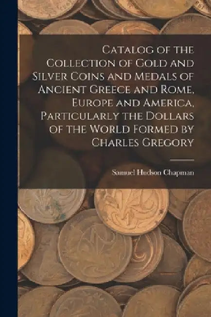 Catalog of the Collection of Gold and Silver Coins and Medals of Ancient Greece and Rome, Europe and America, Particularly the Dollars of the World Fo by Samuel Hudson Chapman