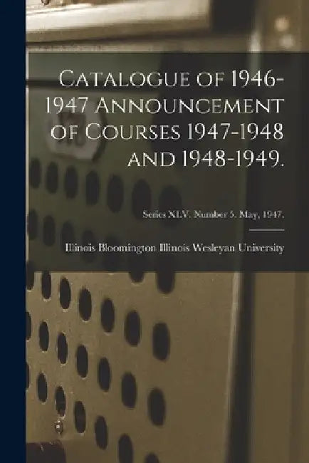 Catalogue of 1946-1947 Announcement of Courses 1947-1948 and 1948-1949.; Series XLV. Number 5. May, 1947. by Bloomin Illinois Wesleyan University