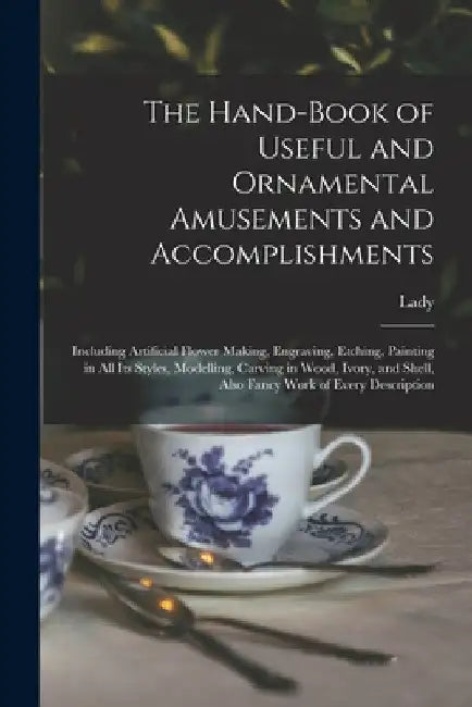 The Hand-book of Useful and Ornamental Amusements and Accomplishments: Including Artificial Flower Making, Engraving, Etching, Painting in All Its Sty by Lady