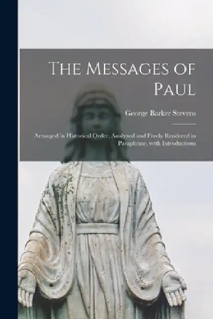 The Messages of Paul [microform]: Arranged in Historical Order, Analyzed and Freely Rendered in Paraphrase, With Introductions by George Barker 1854-1906 Stevens