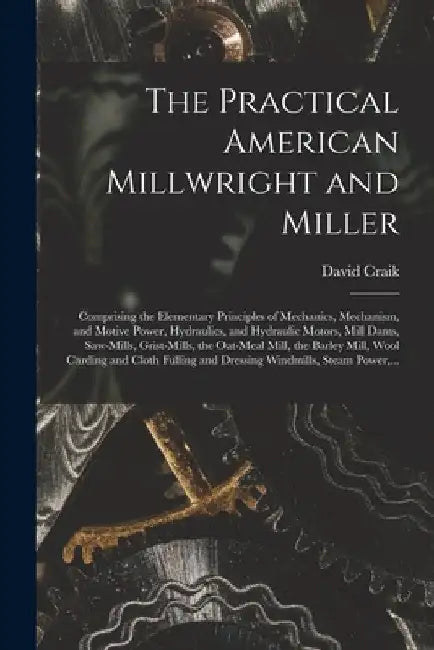 The Practical American Millwright and Miller: Comprising the Elementary Principles of Mechanics, Mechanism, and Motive Power, Hydraulics, and Hydrauli by David Craik