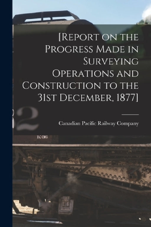 [Report on the Progress Made in Surveying Operations and Construction to the 31st December, 1877] [microform] by Canadian Pacific Railway Company