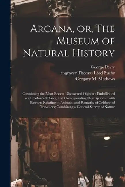 Arcana, or, The Museum of Natural History: Containing the Most Recent Discovered Objects: Embellished With Coloured Plates, and Corresponding Descript by George B. 1771 Perry