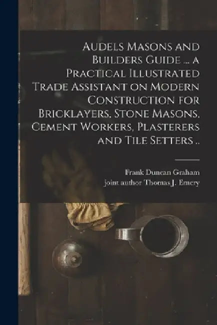 Audels Masons and Builders Guide ... a Practical Illustrated Trade Assistant on Modern Construction for Bricklayers, Stone Masons, Cement Workers, Pla by Frank Duncan 1875- Graham