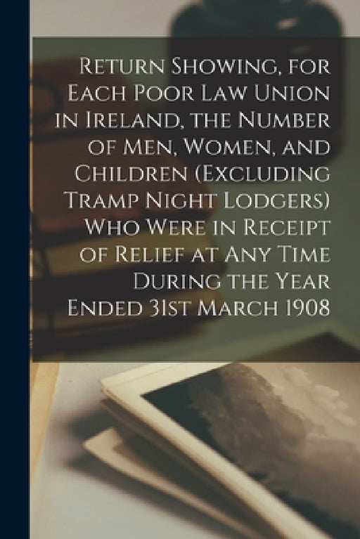 Return Showing, for Each Poor Law Union in Ireland, the Number of Men, Women, and Children (excluding Tramp Night Lodgers) Who Were in Receipt of Reli by Anonymous