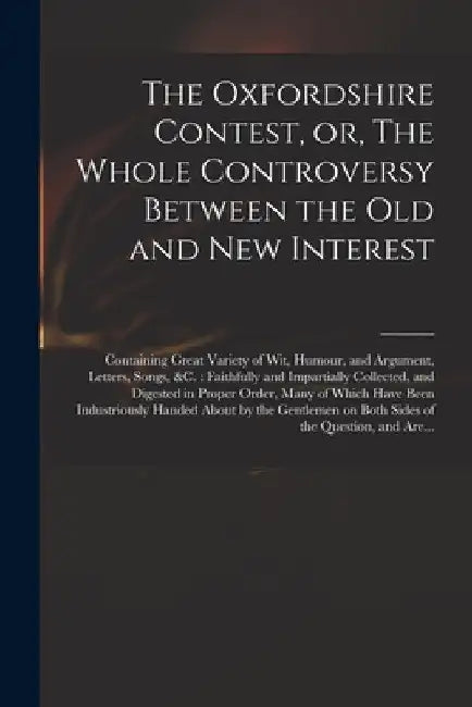 The Oxfordshire Contest, or, The Whole Controversy Between the Old and New Interest: Containing Great Variety of Wit, Humour, and Argument, Letters, S by Anonymous