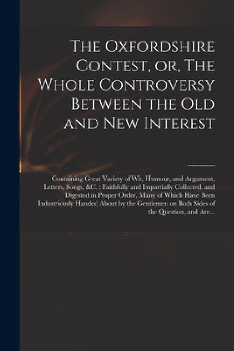 The Oxfordshire Contest, or, The Whole Controversy Between the Old and New Interest: Containing Great Variety of Wit, Humour, and Argument, Letters, S by Anonymous