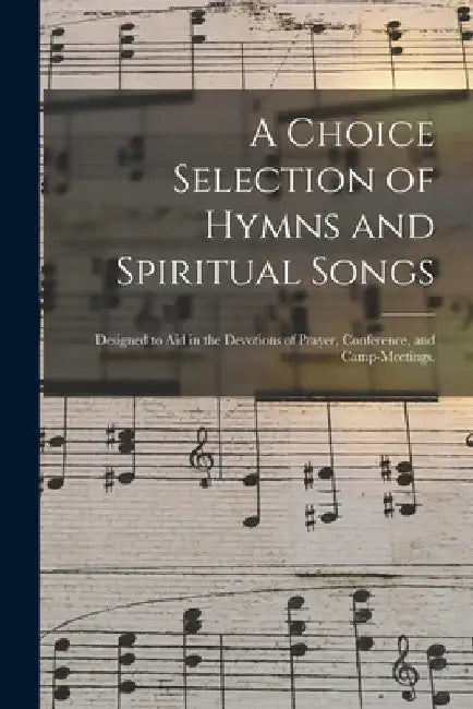 A Choice Selection of Hymns and Spiritual Songs: Designed to Aid in the Devotions of Prayer, Conference, and Camp-meetings. by Anonymous