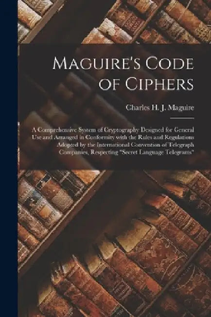 Maguire's Code of Ciphers [microform]: a Comprehensive System of Cryptography Designed for General Use and Arranged in Conformity With the Rules and R by Charles H. J. (Charles Henry Maguire