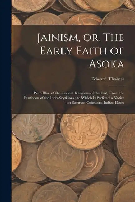 Jainism, or, The Early Faith of Asoka: With Illus. of the Ancient Religions of the East, From the Pantheon of the Indo-Scythians; to Which is Prefixed by Edward 1813-1886 Thomas