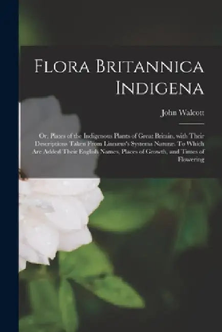 Flora Britannica Indigena; or, Plates of the Indigenous Plants of Great Britain, With Their Descriptions Taken From Linnæus's Systema Naturæ. To Which by John Walcott