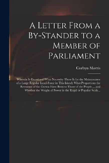 A Letter From a By-stander to a Member of Parliament: Wherein is Examined What Necessity There is for the Maintenance of a Large Regular Land-force in by Corbyn 1710-1779 Morris