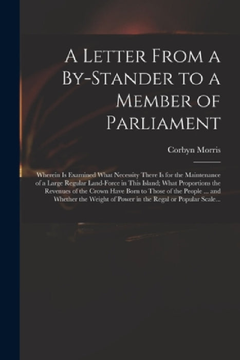 A Letter From a By-stander to a Member of Parliament: Wherein is Examined What Necessity There is for the Maintenance of a Large Regular Land-force in by Corbyn 1710-1779 Morris