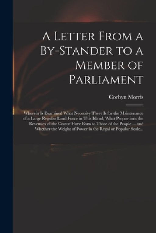 A Letter From a By-stander to a Member of Parliament: Wherein is Examined What Necessity There is for the Maintenance of a Large Regular Land-force in by Corbyn 1710-1779 Morris