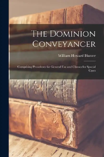 The Dominion Conveyancer [microform]: Comprising Precedents for General Use and Clauses for Special Cases by William Howard Hunter