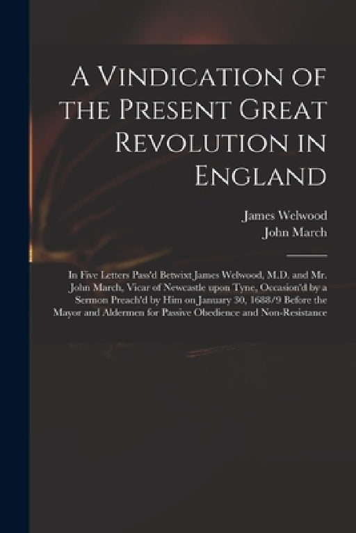 A Vindication of the Present Great Revolution in England: in Five Letters Pass'd Betwixt James Welwood, M.D. and Mr. John March, Vicar of Newcastle Up by James 1652-1727 Welwood, John 1640-1692 March