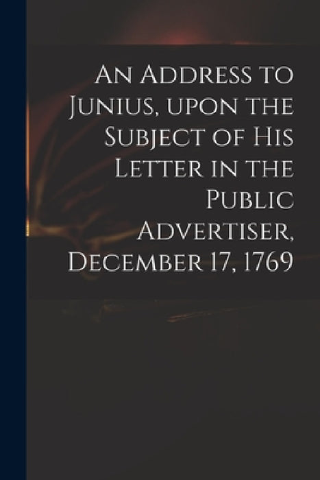 An Address to Junius, Upon the Subject of His Letter in the Public Advertiser, December 17, 1769 by Anonymous
