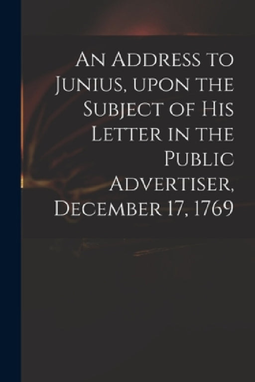 An Address to Junius, Upon the Subject of His Letter in the Public Advertiser, December 17, 1769 by Anonymous