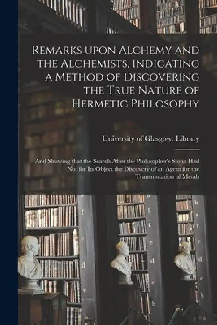 Remarks Upon Alchemy and the Alchemists, Indicating a Method of Discovering the True Nature of Hermetic Philosophy: and Showing That the Search After by University of Glasgow Library