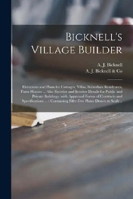 Bicknell's Village Builder: Elevations and Plans for Cottages, Villas, Suburban Residences, Farm Houses ... Also Exterior and Interior Details for by A. J. (Amos Jackson) Bicknell