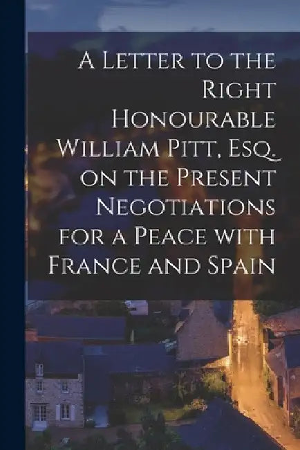 A Letter to the Right Honourable William Pitt, Esq. on the Present Negotiations for a Peace With France and Spain [microform] by Anonymous