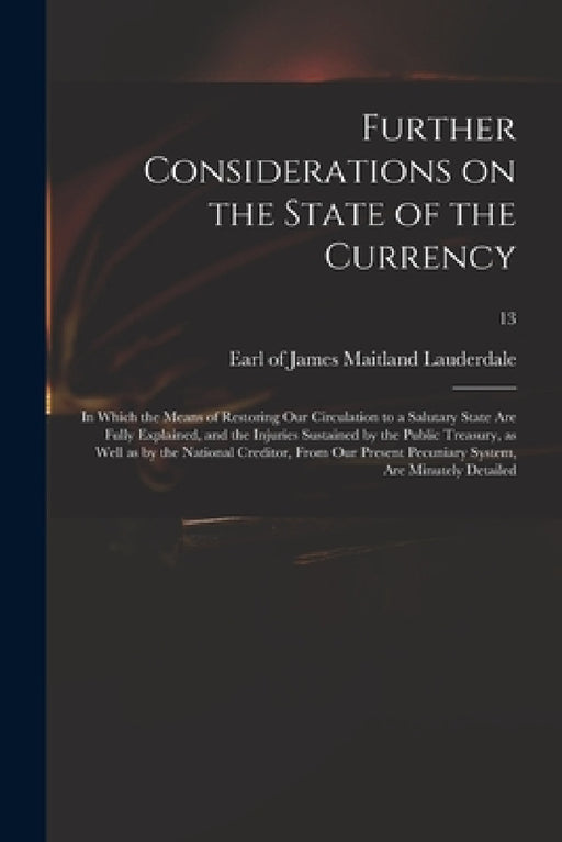 Further Considerations on the State of the Currency: in Which the Means of Restoring Our Circulation to a Salutary State Are Fully Explained, and the by James Maitland Earl of Lauderdale