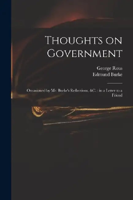 Thoughts on Government: Occasioned by Mr. Burke's Reflections, &c.: in a Letter to a Friend by George 1744-1802 Rous