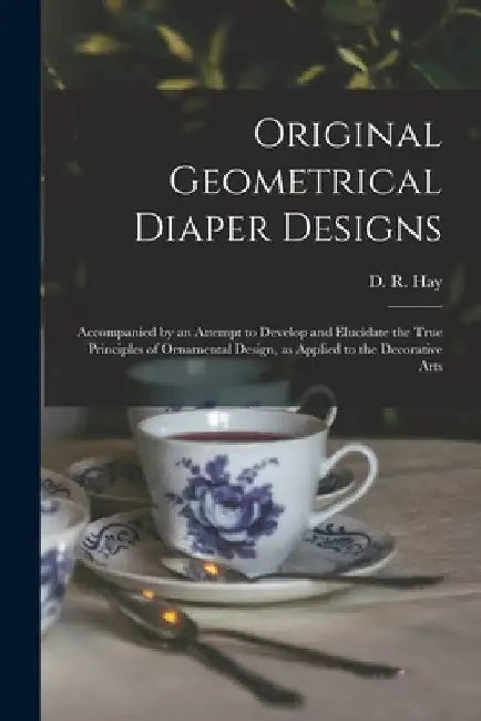 Original Geometrical Diaper Designs: Accompanied by an Attempt to Develop and Elucidate the True Principles of Ornamental Design, as Applied to the De by D. R. (David Ramsay) 1798-1866 Hay