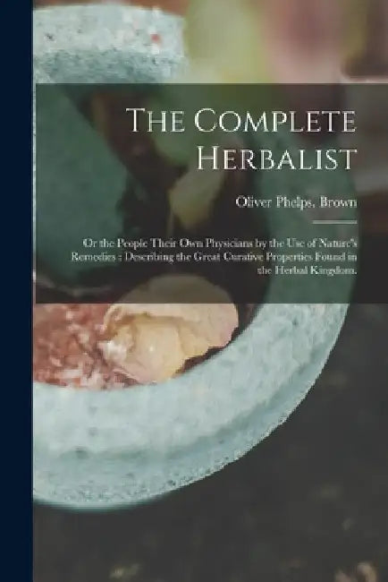The Complete Herbalist: or the People Their Own Physicians by the Use of Nature's Remedies: Describing the Great Curative Properties Found in by Oliver Phelps Brown
