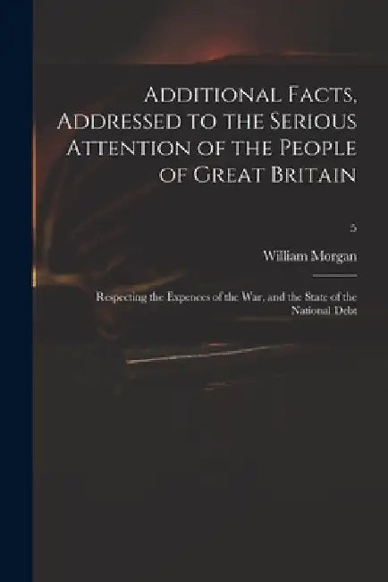 Additional Facts, Addressed to the Serious Attention of the People of Great Britain: Respecting the Expences of the War, and the State of the National by William 1750-1833 Morgan