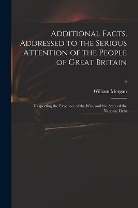 Additional Facts, Addressed to the Serious Attention of the People of Great Britain: Respecting the Expences of the War, and the State of the National by William 1750-1833 Morgan