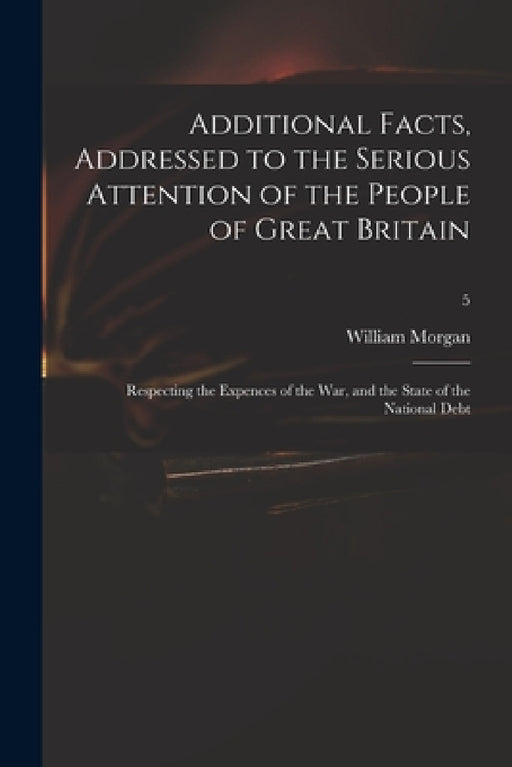 Additional Facts, Addressed to the Serious Attention of the People of Great Britain: Respecting the Expences of the War, and the State of the National by William 1750-1833 Morgan