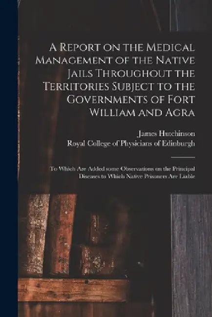 A Report on the Medical Management of the Native Jails Throughout the Territories Subject to the Governments of Fort William and Agra: to Which Are Ad by James 1796-1870 Hutchinson