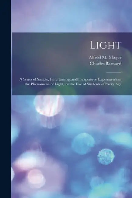 Light: a Series of Simple, Entertaining, and Inexpensive Experiments in the Phenomena of Light, for the Use of Students of Every Age by Alfred M. (Alfred Marshall) 1. Mayer