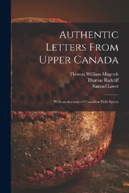 Authentic Letters From Upper Canada: With an Account of Canadian Field Sports by Thomas William 1769-1851 Magrath