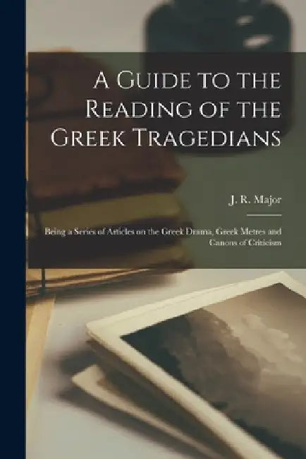 A Guide to the Reading of the Greek Tragedians [microform]; Being a Series of Articles on the Greek Drama, Greek Metres and Canons of Criticism by J. R. (John Richardson) 1797- Major