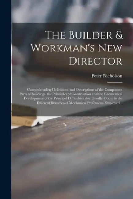 The Builder & Workman's New Director: Comprehending Definitions and Descriptions of the Component Parts of Buildings. the Principles of Construction a by Peter 1765-1844 Nicholson