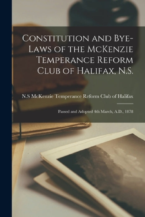 Constitution and Bye-laws of the McKenzie Temperance Reform Club of Halifax, N.S. [microform]: Passed and Adopted 4th March, A.D., 1878 by McKenzie Temperance Reform Club of Ha