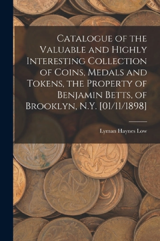 Catalogue of the Valuable and Highly Interesting Collection of Coins, Medals and Tokens, the Property of Benjamin Betts, of Brooklyn, N.Y. [01/11/1898 by Lyman Haynes Low
