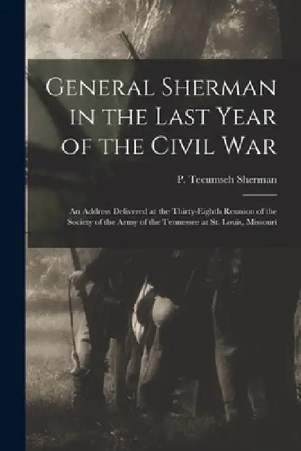 General Sherman in the Last Year of the Civil War: an Address Delivered at the Thirty-eighth Reunion of the Society of the Army of the Tennessee at St by P. Tecumseh (Philemon Tecums Sherman