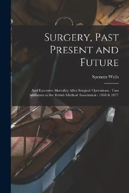 Surgery, Past Present and Future: and Excessive Mortality After Surgical Operations: Two Addresses to the British Medical Association: 1864 & 1877 by Spencer 1818-1897 Wells