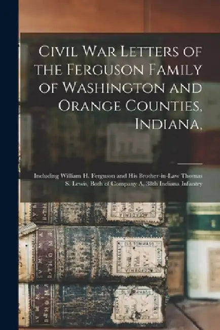 Civil War Letters of the Ferguson Family of Washington and Orange Counties, Indiana,: Including William H. Ferguson and His Brother-in-law Thomas S. L by Anonymous
