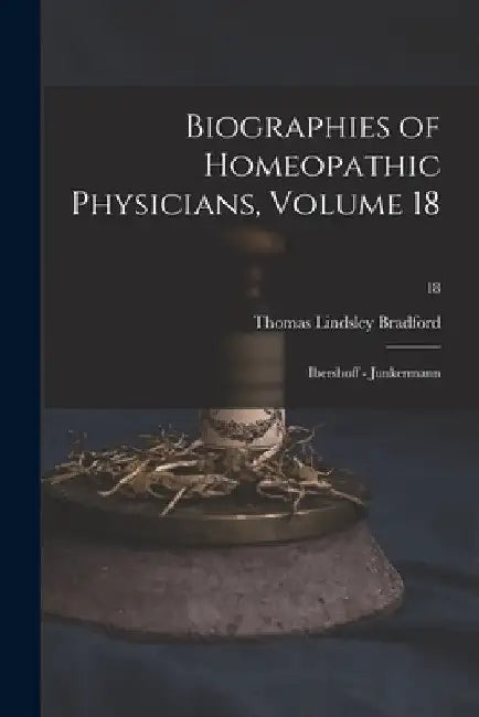 Biographies of Homeopathic Physicians, Volume 18: Ibershoff - Junkermann; 18 by Thomas Lindsley 1847-1918 Bradford