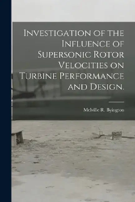 Investigation of the Influence of Supersonic Rotor Velocities on Turbine Performance and Design. by Melville R. Byington