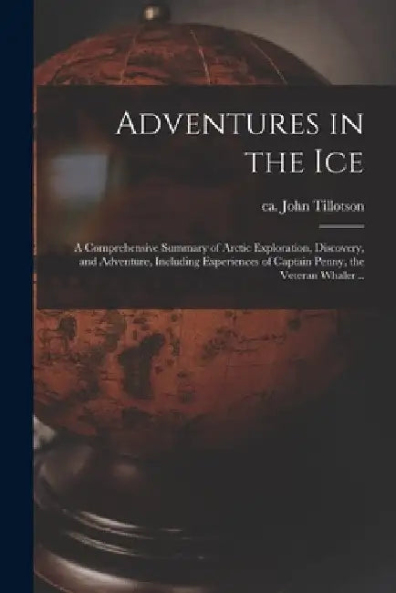Adventures in the Ice: a Comprehensive Summary of Arctic Exploration, Discovery, and Adventure, Including Experiences of Captain Penny, the V by John Ca 1830-1871 Tillotson