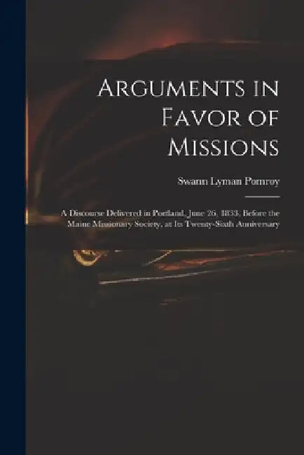 Arguments in Favor of Missions: a Discourse Delivered in Portland, June 26, 1833, Before the Maine Missionary Society, at Its Twenty-sixth Anniversary by Swann Lyman 1799-1869 Pomroy